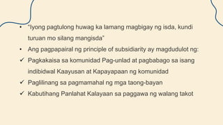 • “Iyong pagtulong huwag ka lamang magbigay ng isda, kundi
turuan mo silang mangisda”
• Ang pagpapairal ng principle of subsidiarity ay magdudulot ng:
 Pagkakaisa sa komunidad Pag-unlad at pagbabago sa isang
indibidwal Kaayusan at Kapayapaan ng komunidad
 Paglilinang sa pagmamahal ng mga taong-bayan
 Kabutihang Panlahat Kalayaan sa paggawa ng walang takot
 