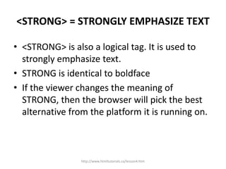 <STRONG> = STRONGLY EMPHASIZE TEXT

• <STRONG> is also a logical tag. It is used to
  strongly emphasize text.
• STRONG is identical to boldface
• If the viewer changes the meaning of
  STRONG, then the browser will pick the best
  alternative from the platform it is running on.



                 http://www.htmltutorials.ca/lesson4.htm
 