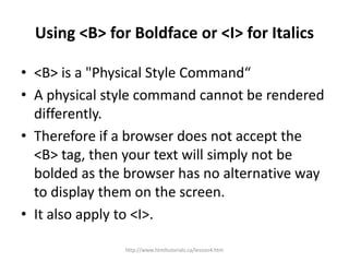 Using <B> for Boldface or <I> for Italics

• <B> is a "Physical Style Command“
• A physical style command cannot be rendered
  differently.
• Therefore if a browser does not accept the
  <B> tag, then your text will simply not be
  bolded as the browser has no alternative way
  to display them on the screen.
• It also apply to <I>.

               http://www.htmltutorials.ca/lesson4.htm
 