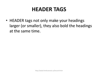 HEADER TAGS
• HEADER tags not only make your headings
  larger (or smaller), they also bold the headings
  at the same time.




                 http://www.htmltutorials.ca/lesson4.htm
 