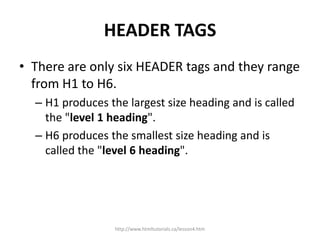 HEADER TAGS
• There are only six HEADER tags and they range
  from H1 to H6.
  – H1 produces the largest size heading and is called
    the "level 1 heading".
  – H6 produces the smallest size heading and is
    called the "level 6 heading".




                 http://www.htmltutorials.ca/lesson4.htm
 