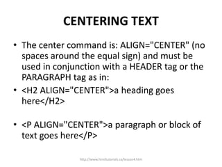 CENTERING TEXT
• The center command is: ALIGN="CENTER" (no
  spaces around the equal sign) and must be
  used in conjunction with a HEADER tag or the
  PARAGRAPH tag as in:
• <H2 ALIGN="CENTER">a heading goes
  here</H2>

• <P ALIGN="CENTER">a paragraph or block of
  text goes here</P>

               http://www.htmltutorials.ca/lesson4.htm
 