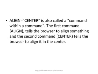 • ALIGN="CENTER" is also called a "command
  within a command". The first command
  (ALIGN), tells the browser to align something
  and the second command (CENTER) tells the
  browser to align it in the center.




                http://www.htmltutorials.ca/lesson4.htm
 