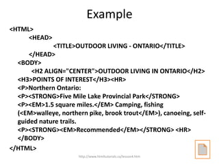 Example
<HTML>
     <HEAD>
              <TITLE>OUTDOOR LIVING - ONTARIO</TITLE>
      </HEAD>
  <BODY>
       <H2 ALIGN="CENTER">OUTDOOR LIVING IN ONTARIO</H2>
  <H3>POINTS OF INTEREST</H3><HR>
  <P>Northern Ontario:
  <P><STRONG>Five Mile Lake Provincial Park</STRONG>
  <P><EM>1.5 square miles.</EM> Camping, fishing
  (<EM>walleye, northern pike, brook trout</EM>), canoeing, self-
  guided nature trails.
  <P><STRONG><EM>Recommended</EM></STRONG> <HR>
  </BODY>
</HTML>
                      http://www.htmltutorials.ca/lesson4.htm
 