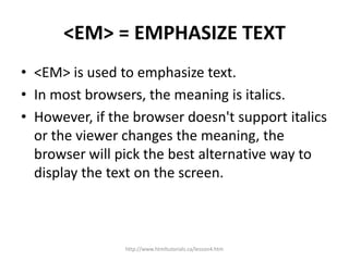 <EM> = EMPHASIZE TEXT
• <EM> is used to emphasize text.
• In most browsers, the meaning is italics.
• However, if the browser doesn't support italics
  or the viewer changes the meaning, the
  browser will pick the best alternative way to
  display the text on the screen.



                http://www.htmltutorials.ca/lesson4.htm
 