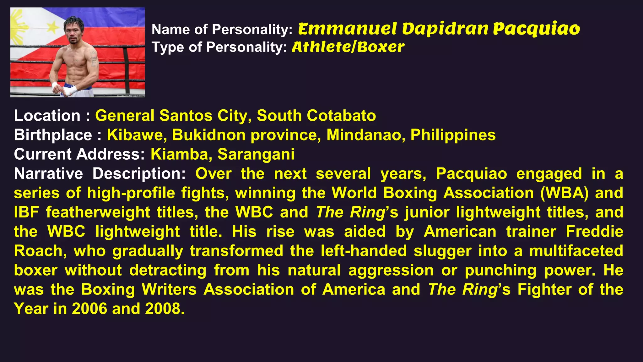 Name of Personality: Emmanuel Dapidran Pacquiao
Type of Personality: Athlete/Boxer
Location : General Santos City, South Cotabato
Birthplace : Kibawe, Bukidnon province, Mindanao, Philippines
Current Address: Kiamba, Sarangani
Narrative Description: Over the next several years, Pacquiao engaged in a
series of high-profile fights, winning the World Boxing Association (WBA) and
IBF featherweight titles, the WBC and The Ring’s junior lightweight titles, and
the WBC lightweight title. His rise was aided by American trainer Freddie
Roach, who gradually transformed the left-handed slugger into a multifaceted
boxer without detracting from his natural aggression or punching power. He
was the Boxing Writers Association of America and The Ring’s Fighter of the
Year in 2006 and 2008.
 