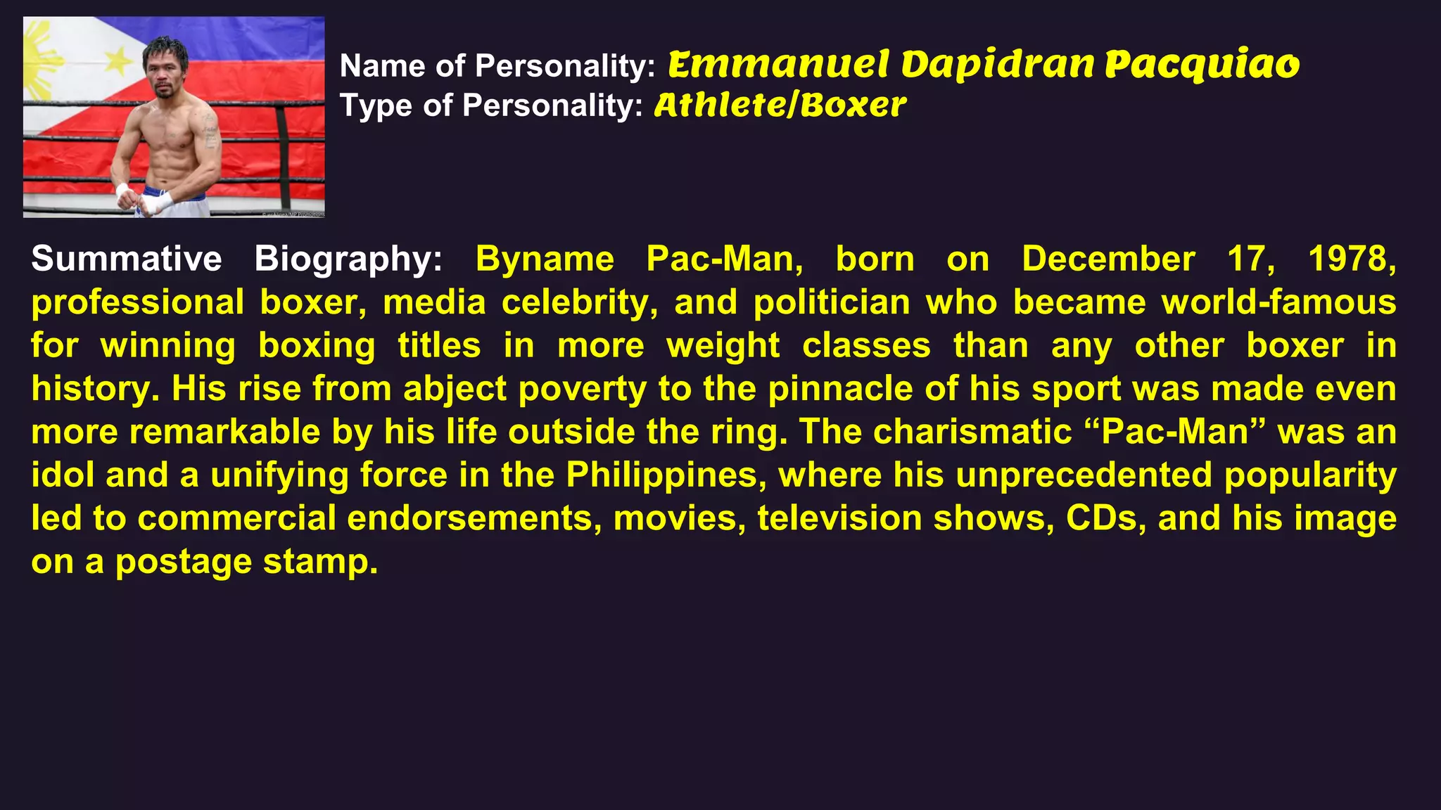 Name of Personality: Emmanuel Dapidran Pacquiao
Type of Personality: Athlete/Boxer
Summative Biography: Byname Pac-Man, born on December 17, 1978,
professional boxer, media celebrity, and politician who became world-famous
for winning boxing titles in more weight classes than any other boxer in
history. His rise from abject poverty to the pinnacle of his sport was made even
more remarkable by his life outside the ring. The charismatic “Pac-Man” was an
idol and a unifying force in the Philippines, where his unprecedented popularity
led to commercial endorsements, movies, television shows, CDs, and his image
on a postage stamp.
 