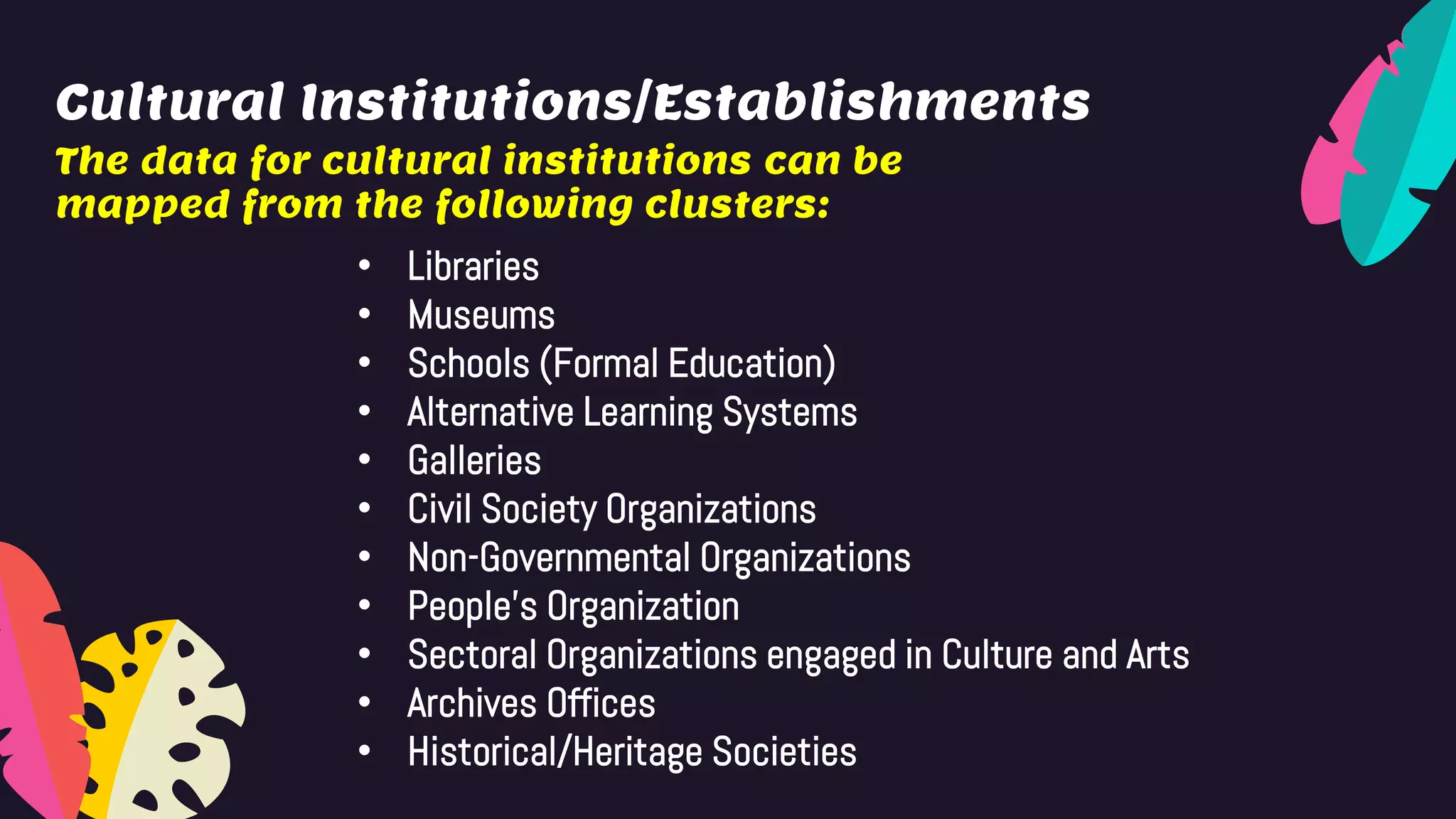 Cultural Institutions/Establishments
The data for cultural institutions can be
mapped from the following clusters:
• Libraries
• Museums
• Schools (Formal Education)
• Alternative Learning Systems
• Galleries
• Civil Society Organizations
• Non-Governmental Organizations
• People’s Organization
• Sectoral Organizations engaged in Culture and Arts
• Archives Offices
• Historical/Heritage Societies
 