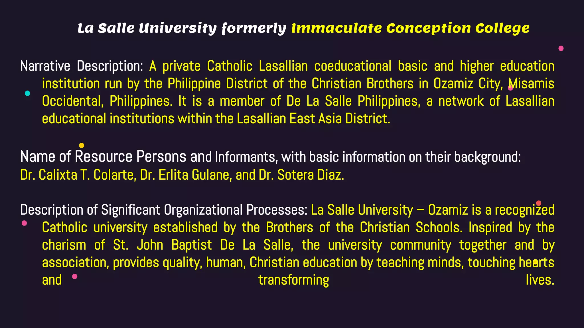 La Salle University formerly Immaculate Conception College
Narrative Description: A private Catholic Lasallian coeducational basic and higher education
institution run by the Philippine District of the Christian Brothers in Ozamiz City, Misamis
Occidental, Philippines. It is a member of De La Salle Philippines, a network of Lasallian
educational institutions within the Lasallian East Asia District.
Name of Resource Persons and Informants, with basic information on their background:
Dr. Calixta T. Colarte, Dr. Erlita Gulane, and Dr. Sotera Diaz.
Description of Significant Organizational Processes: La Salle University – Ozamiz is a recognized
Catholic university established by the Brothers of the Christian Schools. Inspired by the
charism of St. John Baptist De La Salle, the university community together and by
association, provides quality, human, Christian education by teaching minds, touching hearts
and transforming lives.
 