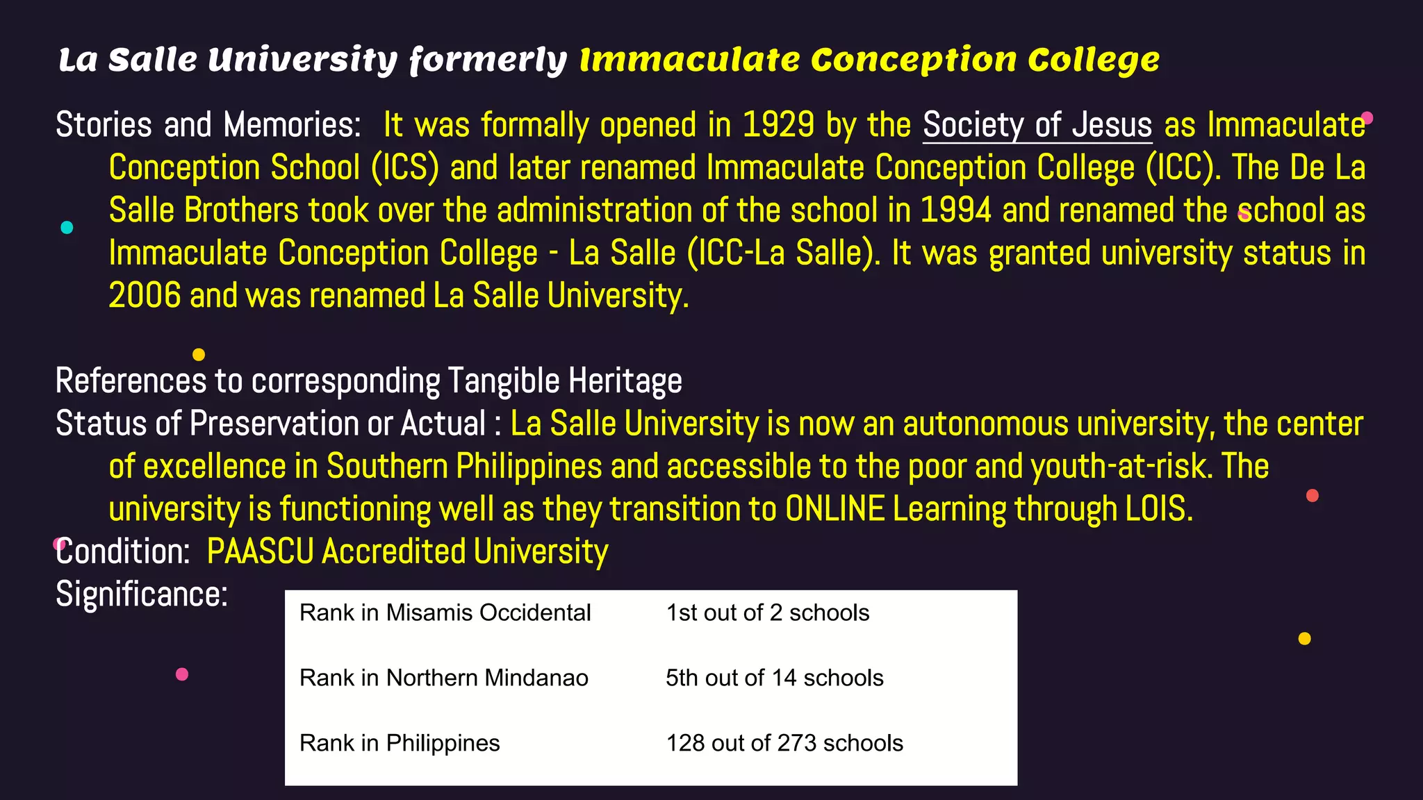 Stories and Memories: It was formally opened in 1929 by the Society of Jesus as Immaculate
Conception School (ICS) and later renamed Immaculate Conception College (ICC). The De La
Salle Brothers took over the administration of the school in 1994 and renamed the school as
Immaculate Conception College - La Salle (ICC-La Salle). It was granted university status in
2006 and was renamed La Salle University.
References to corresponding Tangible Heritage
Status of Preservation or Actual : La Salle University is now an autonomous university, the center
of excellence in Southern Philippines and accessible to the poor and youth-at-risk. The
university is functioning well as they transition to ONLINE Learning through LOIS.
Condition: PAASCU Accredited University
Significance:
La Salle University formerly Immaculate Conception College
Rank in Misamis Occidental 1st out of 2 schools
Rank in Northern Mindanao 5th out of 14 schools
Rank in Philippines 128 out of 273 schools
 