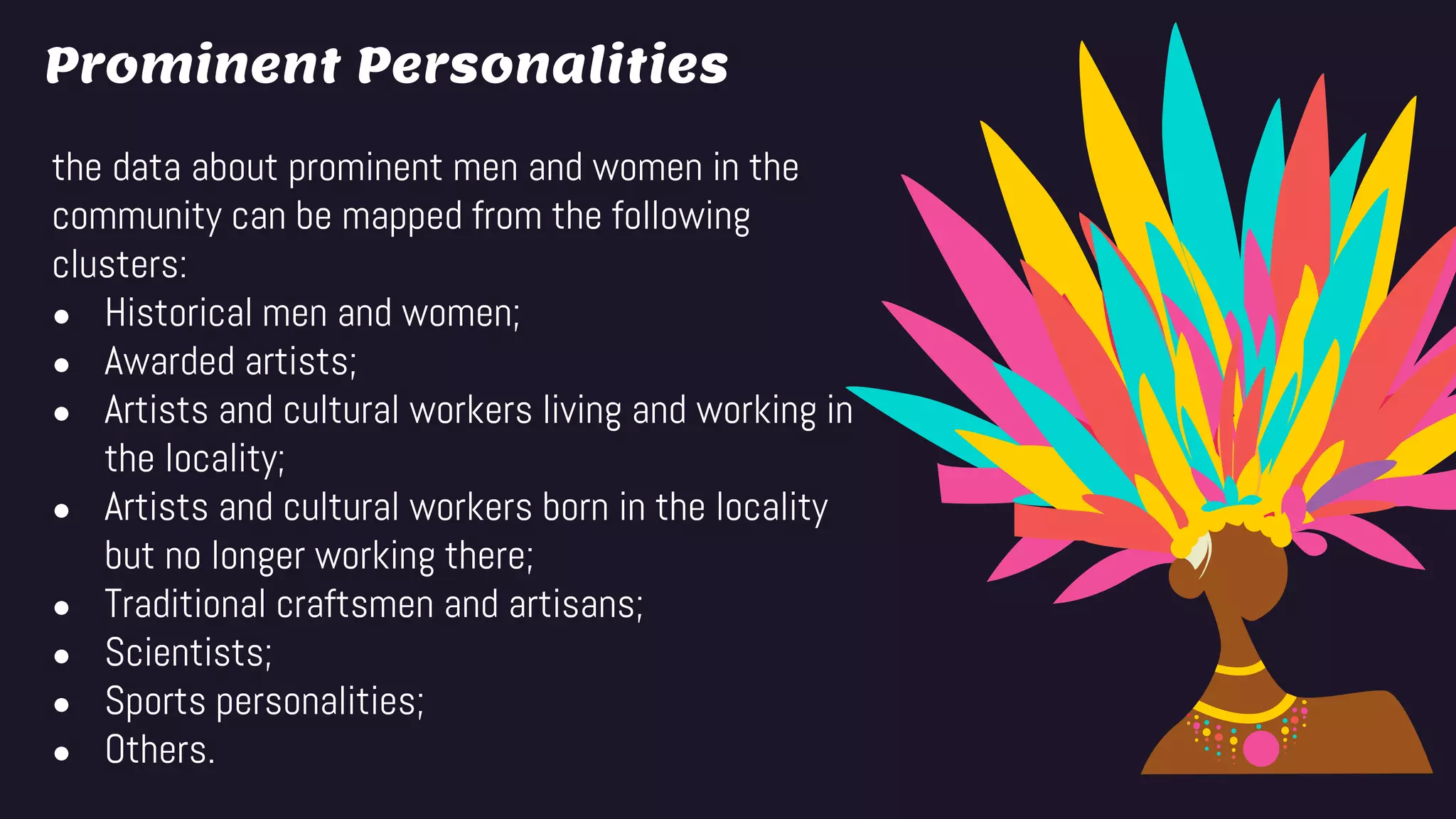Prominent Personalities
the data about prominent men and women in the
community can be mapped from the following
clusters:
● Historical men and women;
● Awarded artists;
● Artists and cultural workers living and working in
the locality;
● Artists and cultural workers born in the locality
but no longer working there;
● Traditional craftsmen and artisans;
● Scientists;
● Sports personalities;
● Others.
 