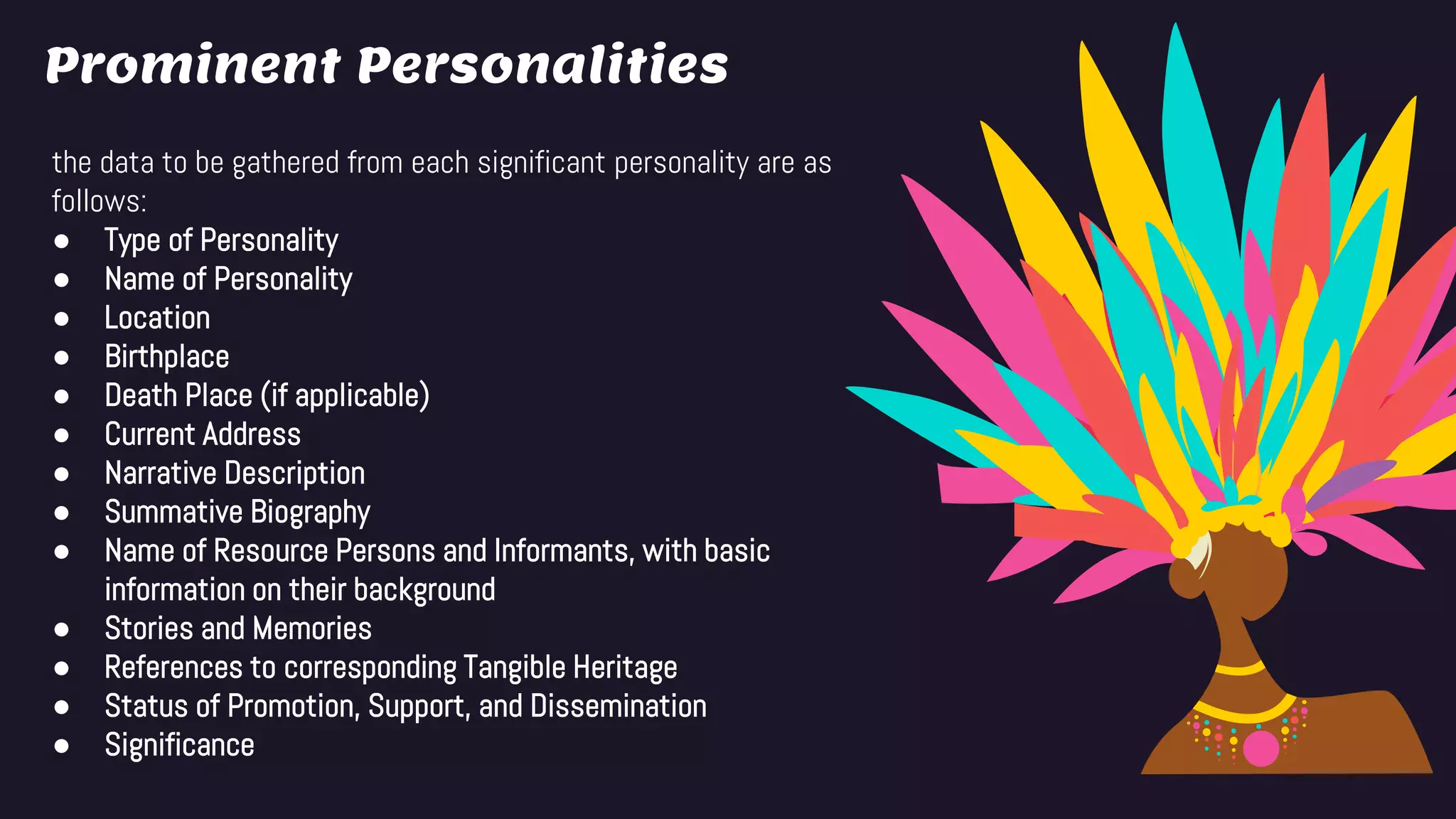 Prominent Personalities
the data to be gathered from each significant personality are as
follows:
● Type of Personality
● Name of Personality
● Location
● Birthplace
● Death Place (if applicable)
● Current Address
● Narrative Description
● Summative Biography
● Name of Resource Persons and Informants, with basic
information on their background
● Stories and Memories
● References to corresponding Tangible Heritage
● Status of Promotion, Support, and Dissemination
● Significance
 