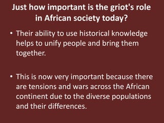 Just how important is the griot's role in African society today?Their ability to use historical knowledge helps to unify people and bring them together. This is now very important because there are tensions and wars across the African continent due to the diverse populations and their differences.