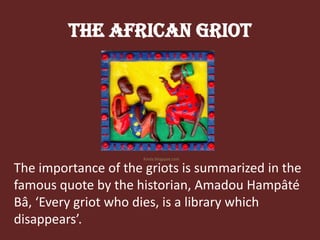 The African GriotKinda.blogspot.comThe importance of the griots is summarized in the famous quote by the historian, AmadouHampâtéBâ, ‘Every griot who dies, is a library which disappears’.
