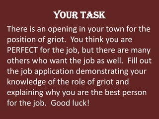 Your TaskThere is an opening in your town for the position of griot.  You think you are PERFECT for the job, but there are many others who want the job as well.  Fill out the job application demonstrating your knowledge of the role of griot and explaining why you are the best person for the job.  Good luck!