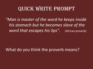 Quick Write Prompt"Man is master of the wordhekeepsinsidehisstomach but hebecomes slave of the wordthat escapes hislips".(Africanproverb)What do youthink the proverbmeans?