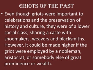 Griots of the PastEven though griots were important to celebrations and the preservation of history and culture, they were of a lower social class; sharing a caste with shoemakers, weavers and blacksmiths. However, it could be made higher if the griot were employed by a nobleman, aristocrat, or somebody else of great prominence or wealth.