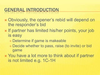 General IntroductionObviously, the openers rebid will depend on the responders bidIf partner has limited his/her points, your job is easyDetermine if game is makeableDecide whether to pass, raise (to invite) or bid gameYou have a lot more to think about if partner is not limited e.g. 1C-1H