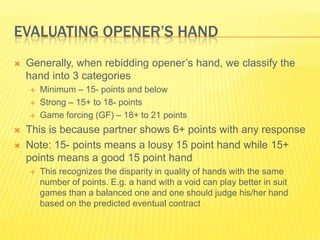 Evaluating Openers HandGenerally, when rebidding openers hand, we classify the hand into 3 categoriesMinimum C 15- points and belowStrong C 15+ to 18- pointsGame forcing (GF) C 18+ to 21 pointsThis is because partner shows 6+ points with any responseNote: 15- points means a lousy 15 point hand while 15+ points means a good 15 point handThis recognizes the disparity in quality of hands with the same number of points. E.g. a hand with a void can play better in suit games than a balanced one and one should judge his/her hand based on the predicted eventual contract