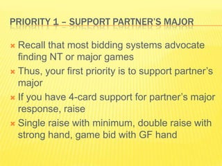 Priority 1 C Support Partners MajorRecall that most bidding systems advocate finding NT or major gamesThus, your first priority is to support partners majorIf you have 4-card support for partners major response, raiseSingle raise with minimum, double raise with strong hand, game bid with GF hand