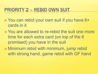 Priority 2 C Rebid own SuitYou can rebid your own suit if you have 6+ cards in itYou are allowed to re-rebid the suit one more time for each extra card (on top of the 6 promised) you have in the suitMinimum rebid with minimum, jump rebid with strong hand, game rebid with GF hand