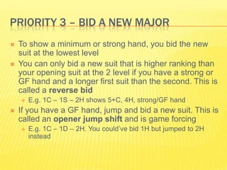 Priority 3 C Bid a New MajorTo show a minimum or strong hand, you bid the new suit at the lowest levelYou can only bid a new suit that is higher ranking than your opening suit at the 2 level if you have a strong or GF hand and a longer first suit than the second. This is called a reverse bidE.g. 1C C 1S C 2H shows 5+C, 4H, strong/GF handIf you have a GF hand, jump and bid a new suit. This is called an opener jump shift and is game forcingE.g. 1C C 1D C 2H. You couldve bid 1H but jumped to 2H instead