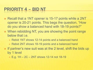 Priority 4 C Bid NTRecall that a 1NT opener is 15-17 points while a 2NT opener is 20-21 points. This begs the question, How do you show a balanced hand with 18-19 points?When rebidding NT, you are showing the point range below that i.e.Rebid 1NT shows 12-14 points and a balanced handRebid 2NT shows 18-19 points and a balanced handIf partners new suit was at the 2 level, shift the bids up by 1 levelE.g. 1H C 2C C 2NT shows 12-14 not 18-19