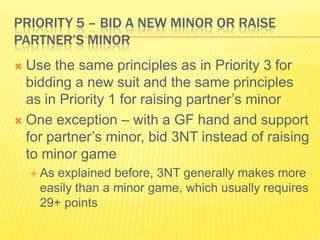 Priority 5 C Bid a New Minor or Raise Partners Minor Use the same principles as in Priority 3 for bidding a new suit and the same principles as in Priority 1 for raising partners minorOne exception C with a GF hand and support for partners minor, bid 3NT instead of raising to minor gameAs explained before, 3NT generally makes more easily than a minor game, which usually requires 29+ points