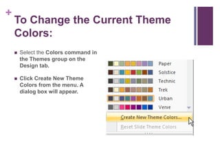To Change the Current Theme Colors:Select the Colors command in the Themes group on the Design tab.Click Create New Theme Colors from the menu. A dialog box will appear.