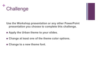 ChallengeUse the Workshop presentation or any other PowerPoint presentation you choose to complete this challenge.Apply the Urban theme to your slides.Change at least one of the theme color options.Change to a new theme font.