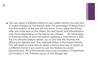 You can apply a different theme to your slides before you add text or make changes to the default slide. An advantage of doing this is that the location of the text will not move. If you apply the theme after you enter text on the slides, the text boxes and placeholders may move depending on the theme you choose.   An advantage of entering some of your text before applying a new theme is that the live preview feature allows you to see how the themes will affect your specific text. The example below is the Aspect theme. You will need to know how to apply a theme and how to switch to a different theme if you want to use this feature to create presentations. All of the themes that come included in PowerPoint are located in the Themes group on the Design tab.