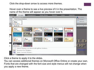 Click the drop-down arrow to access more themes.Hover over a theme to see a live preview of it in the presentation. The name of the theme will appear as you hover over it.Click a theme to apply it to the slides.You can access additional themes on Microsoft Office Online or create your own.Fonts that are changed with the font size and style menus will not change when you apply a new theme.