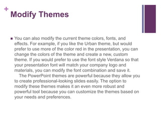 Modify ThemesYou can also modify the current theme colors, fonts, and effects. For example, if you like the Urban theme, but would prefer to use more of the color red in the presentation, you can change the colors of the theme and create a new, custom theme. If you would prefer to use the font style Verdana so that your presentation font will match your company logo and materials, you can modify the font combination and save it.   The PowerPoint themes are powerful because they allow you to create professional-looking slides easily. The option to modify these themes makes it an even more robust and powerful tool because you can customize the themes based on your needs and preferences.