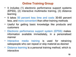 10
Online Training Group
• It includes (1) electronic performance support systems
(EPSS), (2) interactive multimedia training, (3) distance
learning
It takes 50 percent less time and costs 30-60 percent
less, and more convenient than other training methods
Useful for getting basic knowledge like products and
customers
Electronic performance support system (EPSS) makes
•
•
•
available immediately, in a personalised
information
manner
Interactive
• media training is used for retraining
salespeople who can repeat or skip material as desired
Distance learning is a personal training method, which is
interactive
•
 