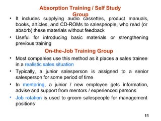 11
Absorption Training / Self Study
Group
• It includes supplying audio cassettes, product manuals,
books, articles, and CD-ROMs to salespeople, who read (or
absorb) these materials without feedback
• Useful for introducing basic materials or strengthening
previous training
On-the-Job Training Group
Most companies use this method as it places a sales trainee
in a realistic sales situation
•
• Typically, a junior salesperson is assigned to a senior
salesperson for some period of time
In mentoring, a junior / new employee gets information,
advise and support from mentors / experienced persons
Job rotation is used to groom salespeople for management
positions
•
•
 
