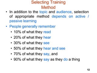 12
Selecting Training
Method
• In addition to the topic and audience, selection
of appropriate method depends on active /
passive learning
• People generally remember
• 10% of what they read
• 20% of what they hear
• 30% of what they see
• 50% of what they hear and see
• 70% of what they say, and
• 90% of what they say as they do a thing
 