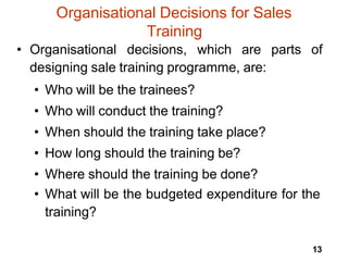 13
Organisational Decisions for Sales
Training
• Organisational decisions, which are parts of
designing sale training programme, are:
• Who will be the trainees?
• Who will conduct the training?
• When should the training take place?
• How long should the training be?
• Where should the training be done?
• What will be the budgeted expenditure for the
training?
 