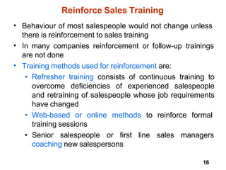 16
Reinforce Sales Training
• Behaviour of most salespeople would not change unless
there is reinforcement to sales training
In many companies reinforcement or follow-up trainings
are not done
Training methods used for reinforcement are:
• Refresher training consists of continuous training to
overcome deficiencies of experienced salespeople
and retraining of salespeople whose job requirements
have changed
• Web-based or online methods to reinforce formal
•
•
training sessions
• Senior salespeople or first line sales managers
coaching new salespersons
 
