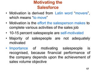 17
Motivating the
Salesforce
• Motivation is derived from Latin word “movere”,
which means “to move”
• Motivation is the effort the salesperson makes to
complete various activities of the sales job
• 10-15 percent salespeople are self-motivated
of salespeople are not adequately
• Majority
motivated
• Importance of motivating salespeople is
recognised, because financial performance of
the company depends upon the achievement of
sales volume objective
 