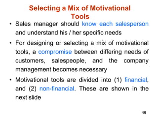 19
Selecting a Mix of Motivational
Tools
• Sales manager should know each salesperson
and understand his / her specific needs
• For designing or selecting a mix of motivational
tools, a compromise between differing needs of
customers, salespeople, and the company
management becomes necessary
• Motivational tools are divided into (1) financial,
and (2) non-financial. These are shown in the
next slide
 