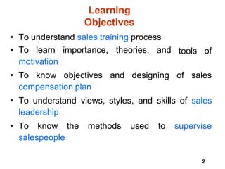 2
Learning
Objectives
• To understand sales training process
• To learn importance, theories, and
motivation
tools of
• To know objectives and designing of sales
compensation plan
• To understand views, styles, and skills of sales
leadership
• To know the methods used to supervise
salespeople
 