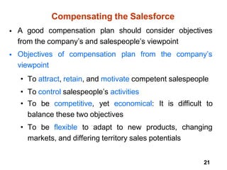 21
Compensating the Salesforce
• A good compensation plan should consider objectives
from the company’s and salespeople’s viewpoint
• Objectives of compensation plan from the company’s
viewpoint
• To attract, retain, and motivate competent salespeople
• To control salespeople’s activities
• To be competitive, yet economical: It is difficult to
balance these two objectives
• To be flexible to adapt to new products, changing
markets, and differing territory sales potentials
 