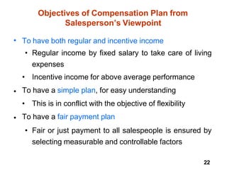 22
Objectives of Compensation Plan from
Salesperson’s Viewpoint
• To have both regular and incentive income
• Regular income by fixed salary to take care of living
expenses
• Incentive income for above average performance
To have a simple plan, for easy understanding
• This is in conflict with the objective of flexibility
To have a fair payment plan
• Fair or just payment to all salespeople is ensured by
selecting measurable and controllable factors
•
•
 