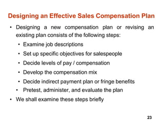 23
Designing an Effective Sales Compensation Plan
• Designing a new compensation plan or revising an
existing plan consists of the following steps:
• Examine job descriptions
• Set up specific objectives for salespeople
• Decide levels of pay / compensation
• Develop the compensation mix
• Decide indirect payment plan or fringe benefits
• Pretest, administer, and evaluate the plan
We shall examine these steps briefly
•
 