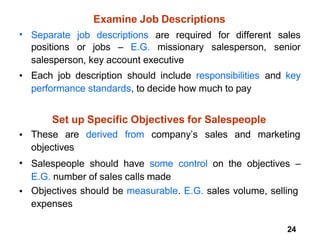 24
Examine Job Descriptions
• Separate job descriptions are required for different sales
positions or jobs – E.G. missionary salesperson, senior
salesperson, key account executive
Each job description should include responsibilities and key
performance standards, to decide how much to pay
•
Set up Specific Objectives for Salespeople
• These are derived from company’s sales and marketing
objectives
Salespeople should have some control on the objectives –
E.G. number of sales calls made
Objectives should be measurable. E.G. sales volume, selling
expenses
•
•
 