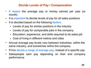 25
Decide Levels of Pay / Compensation
• It means the average pay or money earned per year (or
month)
It is important to decide levels of pay for all sales positions
It is decided based on the following factors:
•
•
•
•
•
•
Levels of pay for similar positions in the industry
Levels of pay for comparable jobs in the company
Education, experience, and skills required to do sales job
Cost of living in different metros and cities
• Annual average pay levels vary between industries, within the
same industry, and sometimes within the company
Firms decide a range of average pay, instead of a specific pay
Salespeople earn pay depending on their and company
performance
•
•
 