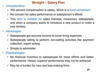 27
Straight – Salary Plan
• Characteristics:
•
•
•
100 percent compensation is salary, which is a fixed component
No concern for sales performance or salesperson’s efforts
This plan is suitable for sales trainees, missionary salespeople,
and when a company wants to introduce a new product or enter a
new territory
• Advantages:
•
•
Salespeople get secured income to cover living expenses
Salespeople willing to perform non-selling activities like payment
collection, report writing
• Simple to administer
• Disadvantages:
• No financial incentive to salespeople for more efforts and better
performance. Hence, superior performance may not be achieved
• May be a burden for new and loss-making firms
 