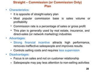 28
Straight – Commission (or Commission Only)
Plan
• Characteristics:
•
•
It is opposite of straight-salary plan
Most popular commission base is sales volume or
profitability
Commission rate is a percentage of sales or gross profit
This plan is generally used by real estate, insurance, and
direct-sales (or network marketing) industries
•
•
• Advantages:
• Strong financial incentive attracts high performance,
removes ineffective salespeople and improves results
• Controls selling costs and requires less supervision
• Disadvantages:
•
•
Focus is on sales and not on customer relationship
Salespeople may pay less attention to non-selling activities
 