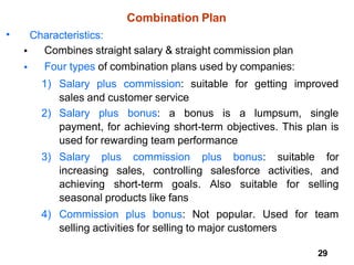 29
Combination Plan
• Characteristics:
Combines straight salary & straight commission plan
Four types of combination plans used by companies:
•
•
1) Salary plus commission: suitable for getting improved
sales and customer service
2) Salary plus bonus: a bonus is a lumpsum, single
payment, for achieving short-term objectives. This plan is
used for rewarding team performance
3) Salary plus commission plus bonus: suitable for
increasing sales, controlling salesforce activities, and
achieving short-term goals. Also suitable for selling
seasonal products like fans
4) Commission plus bonus: Not popular. Used for team
selling activities for selling to major customers
 
