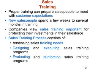 3
Sales
Training
• Proper training can prepare salespeople to meet
with customer expectations
• New salespeople spend a few weeks to several
months in training
• Companies view sales training important for
protecting their investments in their salesforce
• Sales Training Process consists of:
• Assessing sales training needs
• Designing
programs
• Evaluating
programs
and executing sales
and reinforcing sales
training
training
 